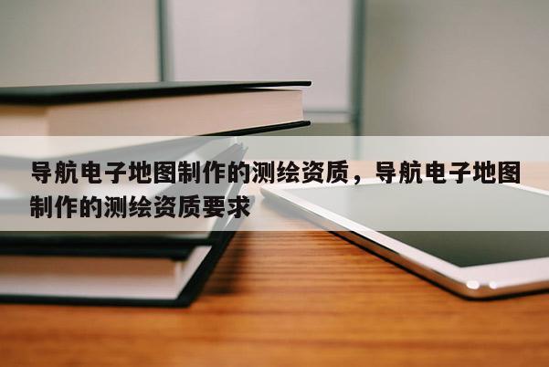 導航電子地圖制作的測繪資質，導航電子地圖制作的測繪資質要求