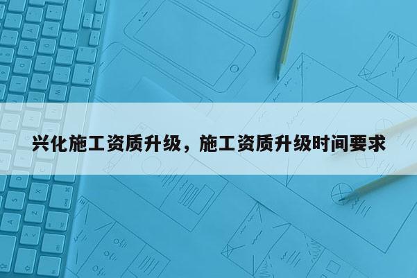 興化施工資質升級，施工資質升級時間要求