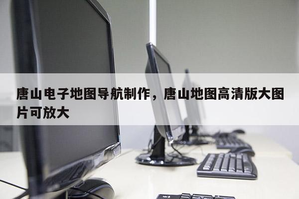 唐山電子地圖導航制作，唐山地圖高清版大圖片可放大