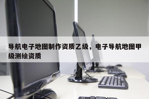 導航電子地圖制作資質乙級，電子導航地圖甲級測繪資質