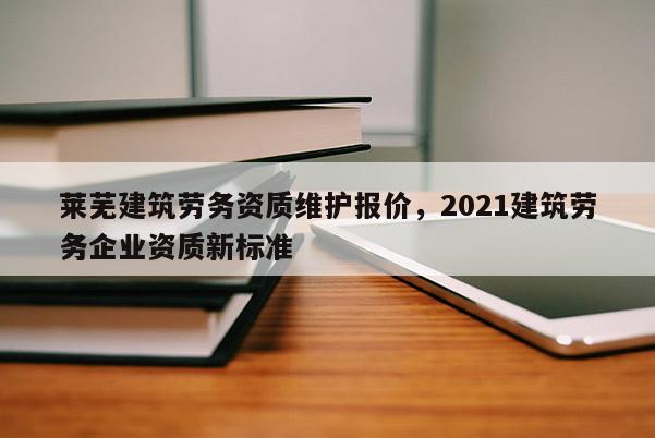 萊蕪建筑勞務資質維護報價，2021建筑勞務企業資質新標準