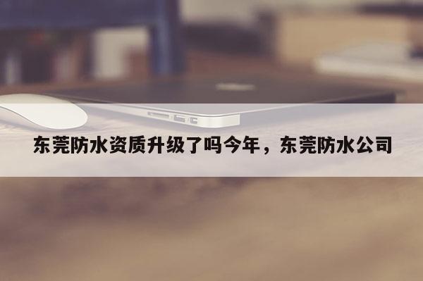 東莞防水資質升級了嗎今年，東莞防水公司