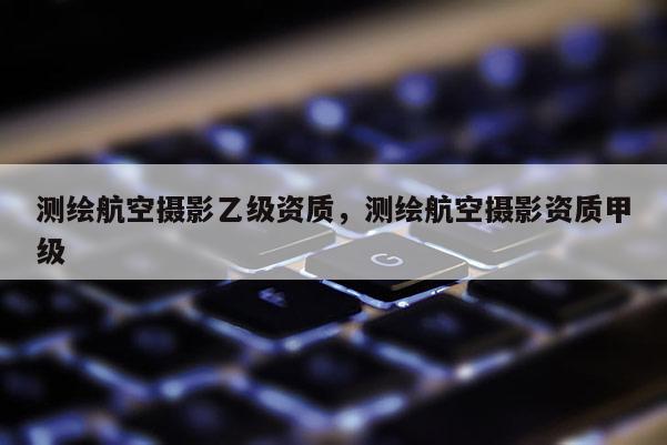 測(cè)繪航空攝影乙級(jí)資質(zhì)，測(cè)繪航空攝影資質(zhì)甲級(jí)