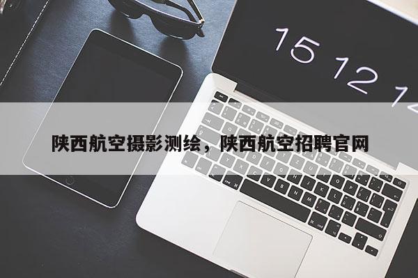 陜西航空攝影測(cè)繪，陜西航空招聘官網(wǎng)