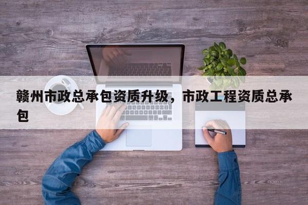 贛州市政總承包資質升級，市政工程資質總承包