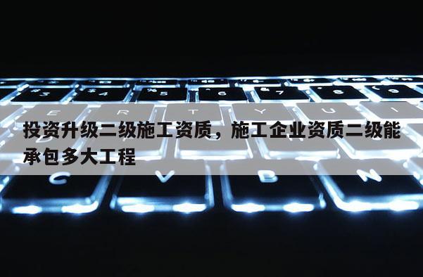 投資升級二級施工資質(zhì)，施工企業(yè)資質(zhì)二級能承包多大工程