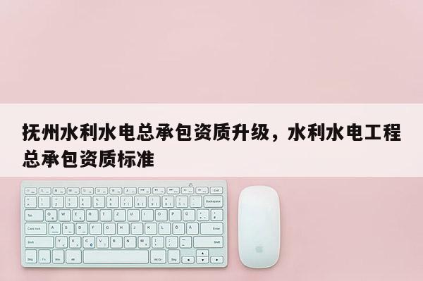 撫州水利水電總承包資質(zhì)升級，水利水電工程總承包資質(zhì)標(biāo)準(zhǔn)