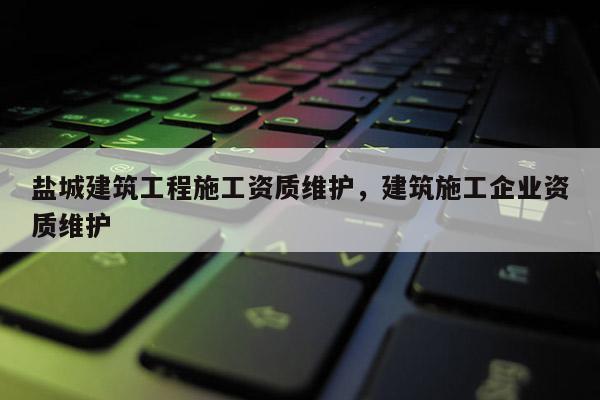 鹽城建筑工程施工資質(zhì)維護(hù)，建筑施工企業(yè)資質(zhì)維護(hù)