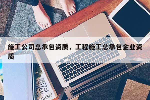 施工公司總承包資質(zhì)，工程施工總承包企業(yè)資質(zhì)