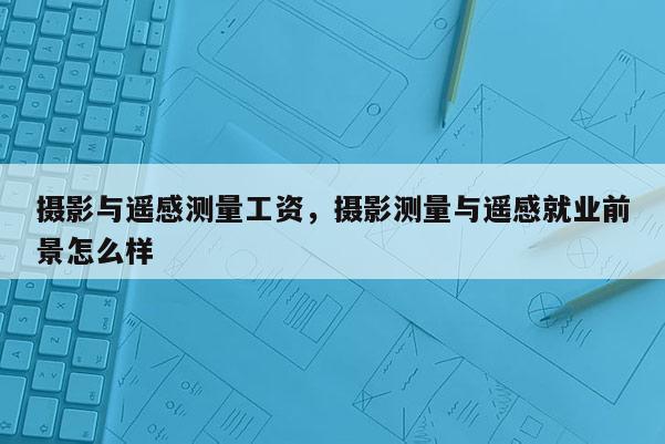 攝影與遙感測(cè)量工資，攝影測(cè)量與遙感就業(yè)前景怎么樣