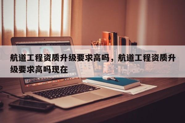航道工程資質(zhì)升級(jí)要求高嗎，航道工程資質(zhì)升級(jí)要求高嗎現(xiàn)在