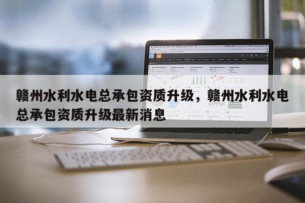贛州水利水電總承包資質(zhì)升級，贛州水利水電總承包資質(zhì)升級最新消息