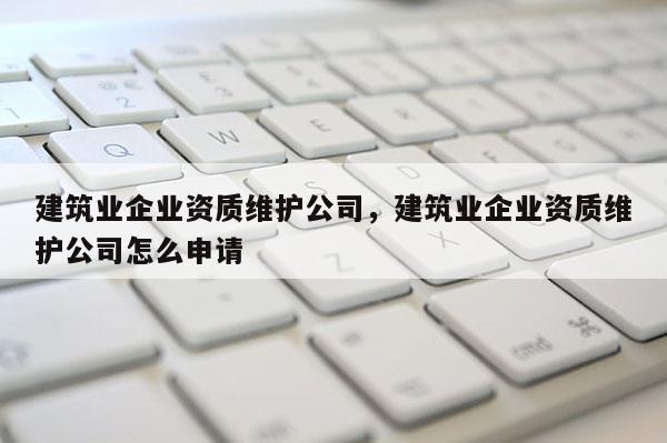 建筑業(yè)企業(yè)資質(zhì)維護(hù)公司，建筑業(yè)企業(yè)資質(zhì)維護(hù)公司怎么申請
