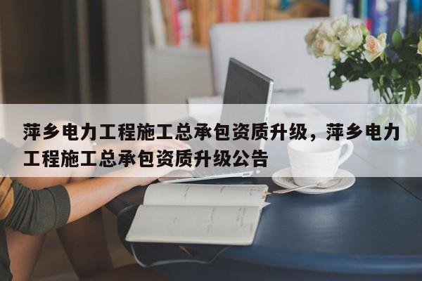 萍鄉電力工程施工總承包資質升級，萍鄉電力工程施工總承包資質升級公告
