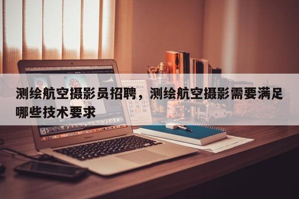 測繪航空攝影員招聘，測繪航空攝影需要滿足哪些技術(shù)要求