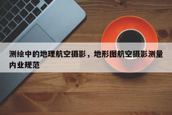 測繪中的地理航空攝影，地形圖航空攝影測量內業(yè)規(guī)范