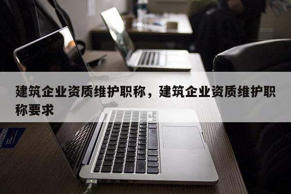 建筑企業(yè)資質(zhì)維護(hù)職稱，建筑企業(yè)資質(zhì)維護(hù)職稱要求