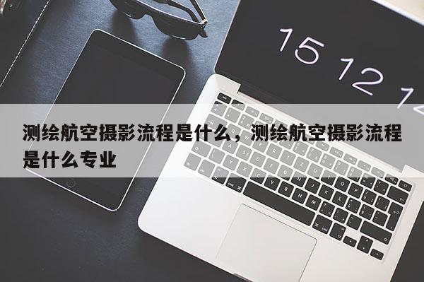 測繪航空攝影流程是什么，測繪航空攝影流程是什么專業(yè)
