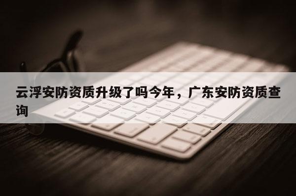 云浮安防資質升級了嗎今年，廣東安防資質查詢