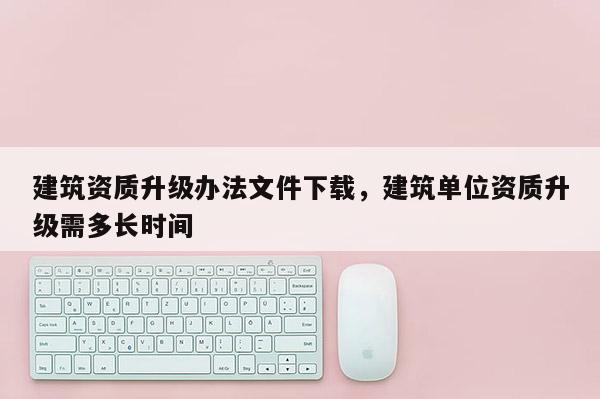 建筑資質(zhì)升級(jí)辦法文件下載，建筑單位資質(zhì)升級(jí)需多長(zhǎng)時(shí)間