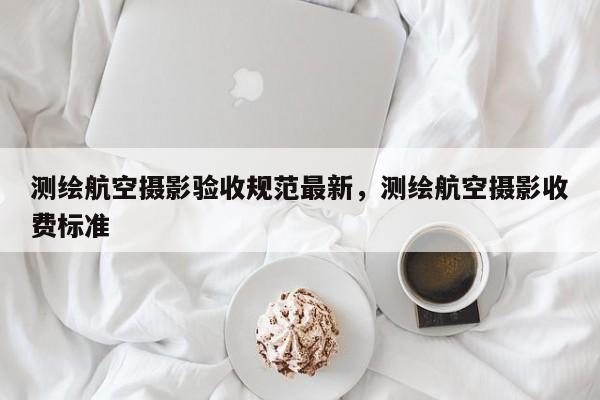 測(cè)繪航空攝影驗(yàn)收規(guī)范最新，測(cè)繪航空攝影收費(fèi)標(biāo)準(zhǔn)