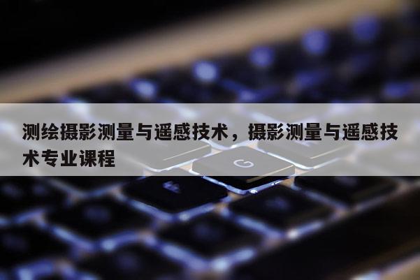 測繪攝影測量與遙感技術(shù)，攝影測量與遙感技術(shù)專業(yè)課程