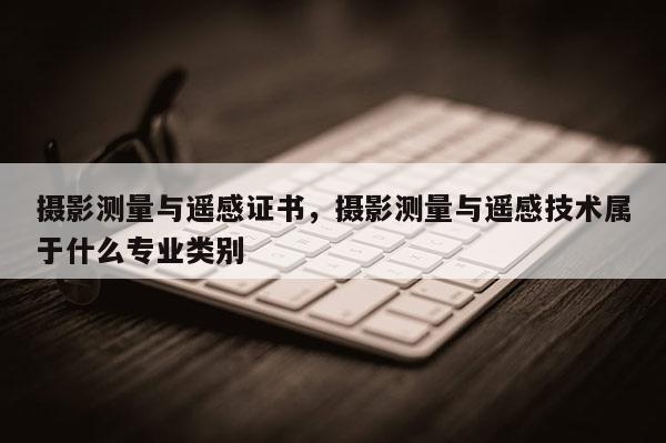 攝影測量與遙感證書，攝影測量與遙感技術屬于什么專業(yè)類別
