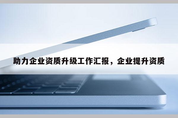 助力企業(yè)資質(zhì)升級工作匯報(bào)，企業(yè)提升資質(zhì)