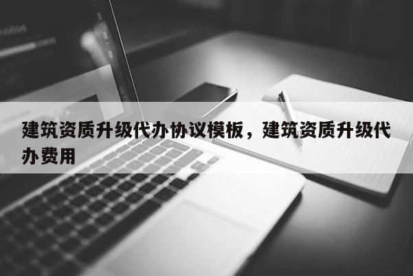 建筑資質升級代辦協議模板，建筑資質升級代辦費用