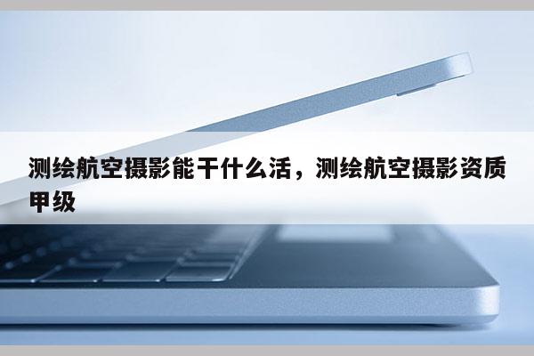 測繪航空攝影能干什么活，測繪航空攝影資質(zhì)甲級
