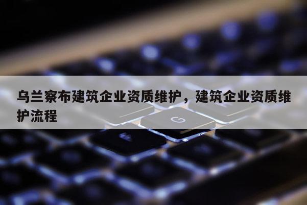 烏蘭察布建筑企業(yè)資質維護，建筑企業(yè)資質維護流程