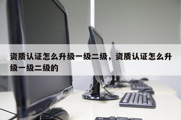 資質(zhì)認(rèn)證怎么升級(jí)一級(jí)二級(jí)，資質(zhì)認(rèn)證怎么升級(jí)一級(jí)二級(jí)的