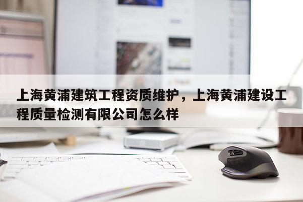 上海黃浦建筑工程資質(zhì)維護(hù)，上海黃浦建設(shè)工程質(zhì)量檢測(cè)有限公司怎么樣