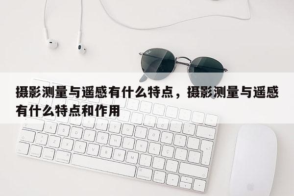 攝影測量與遙感有什么特點，攝影測量與遙感有什么特點和作用