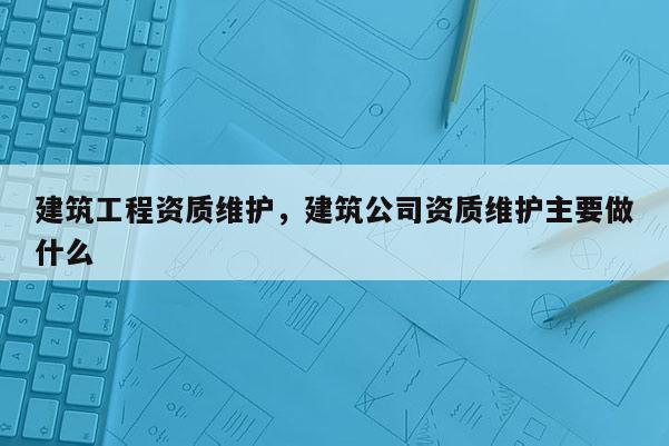 建筑工程資質(zhì)維護(hù)，建筑公司資質(zhì)維護(hù)主要做什么
