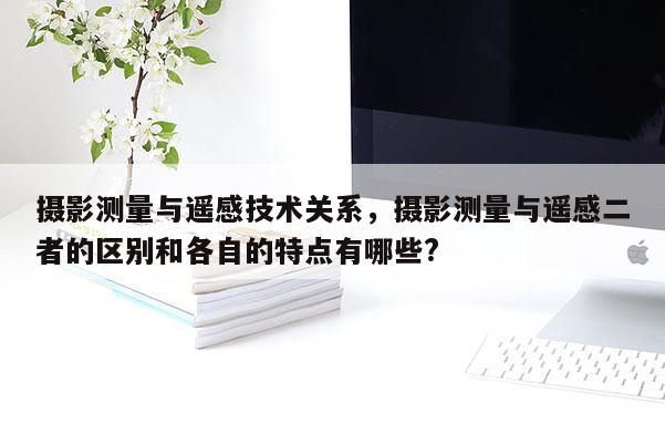 攝影測量與遙感技術關系，攝影測量與遙感二者的區(qū)別和各自的特點有哪些?
