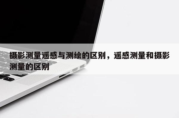 攝影測(cè)量遙感與測(cè)繪的區(qū)別，遙感測(cè)量和攝影測(cè)量的區(qū)別