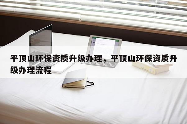 平頂山環保資質升級辦理，平頂山環保資質升級辦理流程