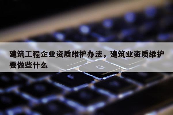 建筑工程企業(yè)資質(zhì)維護辦法，建筑業(yè)資質(zhì)維護要做些什么