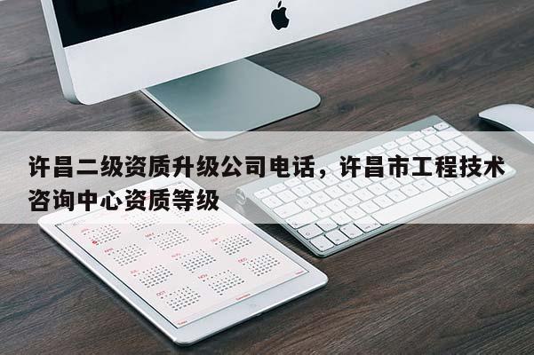 許昌二級資質升級公司電話，許昌市工程技術咨詢中心資質等級
