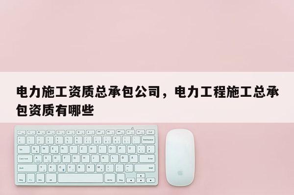 電力施工資質總承包公司，電力工程施工總承包資質有哪些