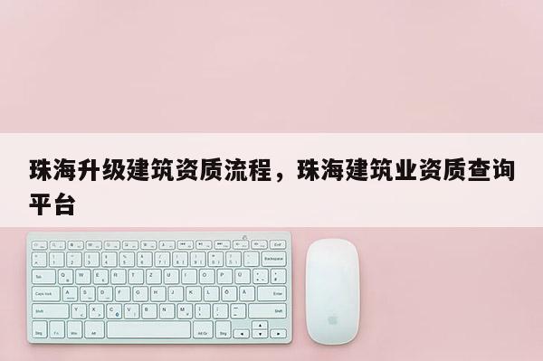 珠海升級建筑資質流程，珠海建筑業資質查詢平臺