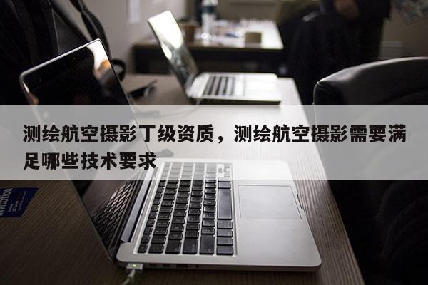 測繪航空攝影丁級資質，測繪航空攝影需要滿足哪些技術要求