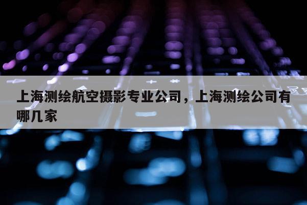上海測繪航空攝影專業公司，上海測繪公司有哪幾家