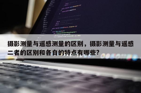 攝影測量與遙感測量的區別，攝影測量與遙感二者的區別和各自的特點有哪些?