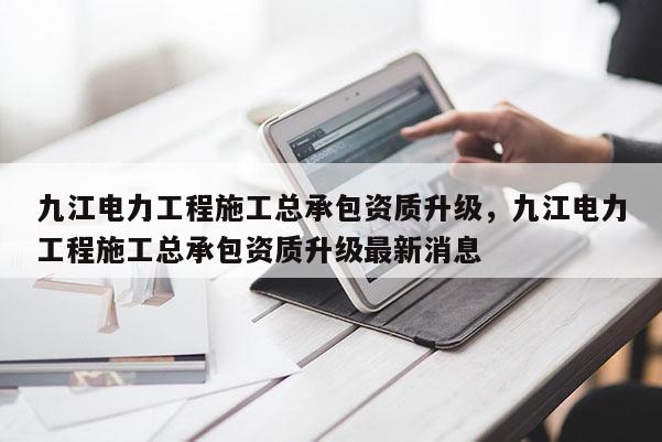 九江電力工程施工總承包資質升級，九江電力工程施工總承包資質升級最新消息