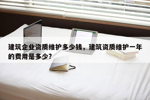 建筑企業(yè)資質(zhì)維護(hù)多少錢(qián)，建筑資質(zhì)維護(hù)一年的費(fèi)用是多少?