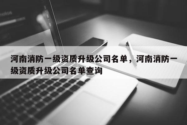 河南消防一級資質升級公司名單，河南消防一級資質升級公司名單查詢