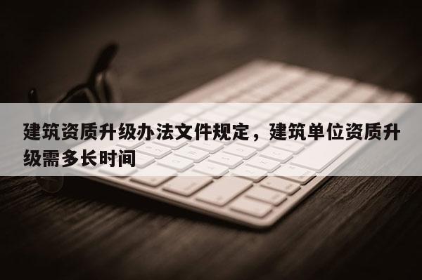 建筑資質升級辦法文件規定，建筑單位資質升級需多長時間