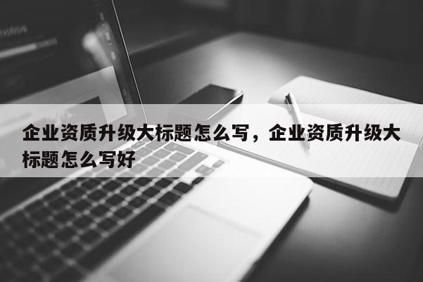 企業資質升級大標題怎么寫，企業資質升級大標題怎么寫好